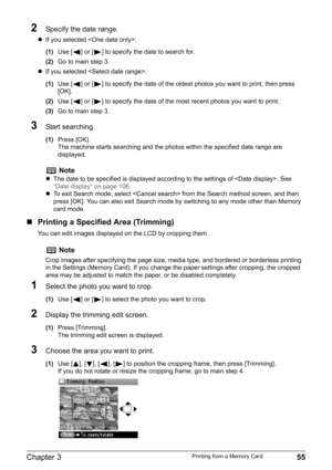 Page 57Chapter 3 55Printing from a Memory Card
2Specify the date range.
zIf you selected :
(1)Use [ ] or [ ] to specify the date to search for.
(2)Go to main step 3.
zIf you selected :
(1)Use [ ] or [ ] to specify the date of the oldest photos you want to print, then press 
[OK].
(2)Use [ ] or [ ] to specify the date of the most recent photos you want to print.
(3)Go to main step 3.
3Start searching.
(1)Press [OK].
The machine starts searching and the photos within the specified date range are 
displayed....