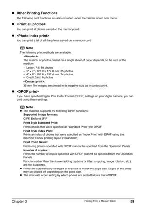 Page 61Chapter 3 59Printing from a Memory Card
„Other Printing Functions
The following print functions are also provided under the Special photo print menu.
z
You can print all photos saved on the memory card.
z
You can print a list of all the photos saved on a memory card.
z
If you have specified Digital Print Order Format (DPOF) settings on your digital camera, you can 
print using these settings.
Note
The following print methods are available:
:
The number of photos printed on a single sheet of paper depends...