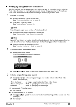Page 63Chapter 3 61Printing from a Memory Card
„Printing by Using the Photo Index Sheet
With this machine, you can easily select print options as well as the photos to print using the 
Photo Index Sheet and by marking its appropriate circles. Simply scanning the Photo Index 
Sheet prints the selected photographs according to the settings you have made.
1Prepare for printing.
(1)Press [ON/OFF] to turn on the machine.
See“Turning on the Machine” on page 18.
(2)Load A4 or Letter-size paper.
See“Loading Paper” on...