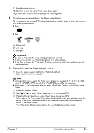 Page 65Chapter 3 63Printing from a Memory Card
(F) Select the paper source.
(G) Mark this to print the same Photo Index Sheet again.
*If you mark this, all other marked settings will be disregarded.
5Fill in the appropriate circles in the Photo Index Sheet.
Fill in the appropriate circles ( ) with a dark pencil or a black ink pen to select the photos to 
print and their print options.
zGood
zBad
(A) Check mark
(B) Line only
(C) Too light
6Scan the Photo Index Sheet and print photos.
(1)Load the paper you...