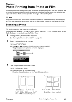 Page 67Chapter 4
Chapter 4 65Photo Printing from Photo or Film
Photo Printing from Photo or Film
You can scan and print printed photos and 35 mm film into the machine. For film, both film strips (six 
connected frames per strip after regular developing) and slides (one frame per mounted slide) are 
supported. Various effects can be applied to the images before printing them.
Scanning a Photo
This section describes how to scan a printed photo.
You can set up to two 4"x 6"/ 101.6 x 152.4 mm sized or...