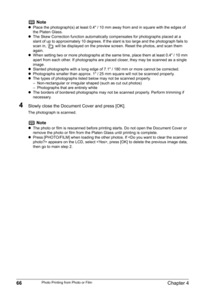 Page 6866Chapter 4Photo Printing from Photo or Film
4Slowly close the Document Cover and press [OK].
The photograph is scanned.
Note
zPlace the photograph(s) at least 0.4" / 10 mm away from and in square with the edges of 
the Platen Glass.
zThe Skew Correction function automatically compensates for photographs placed at a 
slant of up to approximately 10 degrees. If the slant is too large and the photograph fails to 
scan in,   will be displayed on the preview screen. Reset the photos, and scan them...