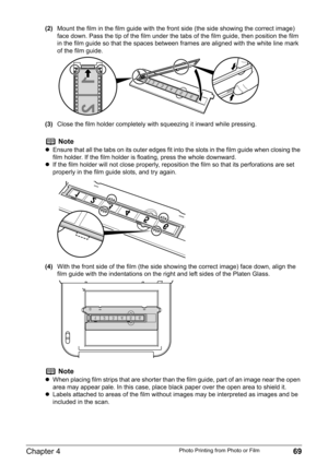 Page 71Chapter 4 69Photo Printing from Photo or Film
(2)Mount the film in the film guide with the front side (the side showing the correct image) 
face down. Pass the tip of the film under the tabs of the film guide, then position the film 
in the film guide so that the spaces between frames are aligned with the white line mark 
of the film guide.
(3)Close the film holder completely with squeezing it inward while pressing.
(4)With the front side of the film (the side showing the correct image) face down, align...