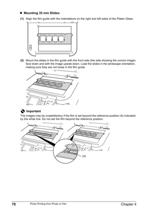 Page 7270Chapter 4Photo Printing from Photo or Film
zMounting 35 mm Slides:
(1)Align the film guide with the indentations on the right and left sides of the Platen Glass.
(2)Mount the slides in the film guide with the front side (the side showing the correct image) 
face down and with the image upside down. Load the slides in the landscape orientation, 
making sure they are not loose in the film guide.
Important
The images may be unsatisfactory if the film is set beyond the reference position (A) indicated 
by...