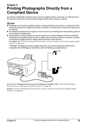 Page 77Chapter 5
Chapter 5 75Printing Photographs Directly from a Compliant Device
Printing Photographs Directly from a 
Compliant Device
Connecting a PictBridge compliant device such as a digital camera, camcorder or mobile phone to 
the machine allows you to print recorded images directly without using a computer.
(A) This mark indicates that the product is PictBridge-compatible. See 
“Printing Photographs 
Directly from a PictBridge Compliant Device” on page 78.
(B) See 
“Printing Photographs Directly from a...