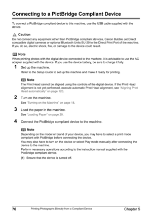 Page 7876Chapter 5Printing Photographs Directly from a Compliant Device
Connecting to a PictBridge Compliant Device
To connect a PictBridge compliant device to this machine, use the USB cable supplied with the 
device.
1Set up the machine.
Refer to the Setup Guide to set up the machine and make it ready for printing.
2Turn on the machine.
See “Turning on the Machine” on page 18.
3Load the paper in the machine.
See “Loading Paper” on page 20.
4Connect the PictBridge compliant device to the machine.
(1)Ensure...