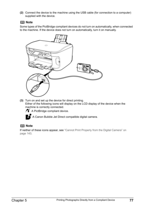 Page 79Chapter 5 77Printing Photographs Directly from a Compliant Device
(2)Connect the device to the machine using the USB cable (for connection to a computer) 
supplied with the device.
(3)Turn on and set up the device for direct printing.
Either of the following icons will display on the LCD display of the device when the 
machine is correctly connected.
 A PictBridge compliant device.
 A Canon Bubble Jet Direct compatible digital camera.
Note
Some types of the PictBridge compliant devices do not turn on...