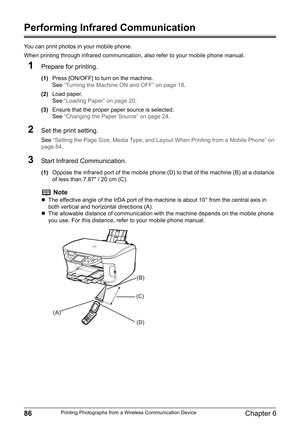 Page 8886Chapter 6Printing Photographs from a Wireless Communication Device
Performing Infrared Communication
You can print photos in your mobile phone.
When printing through infrared communication, also refer to your mobile phone manual.
1Prepare for printing.
(1)Press [ON/OFF] to turn on the machine.
See“Turning the Machine ON and OFF” on page 18.
(2)Load paper.
See“Loading Paper” on page 20.
(3)Ensure that the proper paper source is selected.
See“Changing the Paper Source” on page 24.
2Set the print...