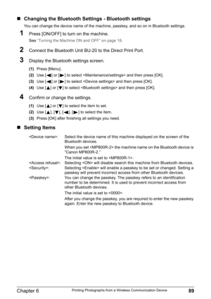 Page 91Chapter 6 89Printing Photographs from a Wireless Communication Device
„Changing the Bluetooth Settings - Bluetooth settings
You can change the device name of the machine, passkey, and so on in Bluetooth settings.
1Press [ON/OFF] to turn on the machine.
See “Turning the Machine ON and OFF” on page 18.
2Connect the Bluetooth Unit BU-20 to the Direct Print Port.
3Display the Bluetooth settings screen.
(1)Press [Menu].
(2)Use [ ] or [ ] to select  and then press [OK].
(3)Use [ ] or [ ] to select  and then...