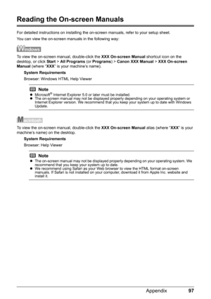 Page 10197 Appendix
Reading the On-screen Manuals
For detailed instructions on installing the on-screen manuals, refer to your setup sheet.
You can view the on-screen manuals in the following way:
To view the on-screen manual, double-click the XXX On-screen Manual shortcut icon on the 
desktop, or click Start > All Programs (or Programs) > Canon XXX Manual > XXX On-screen 
Manual (where “XXX” is your machine’s name).
System Requirements
Browser: Windows HTML Help Viewer
To view the on-screen manual, double-click...