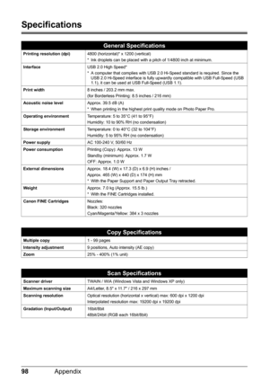 Page 10298Appendix
Specifications
General Specifications
Printing resolution (dpi)4800 (horizontal)* x 1200 (vertical)
* Ink droplets can be placed with a pitch of 1/4800 inch at minimum.
InterfaceUSB 2.0 High Speed*
* A computer that complies with USB 2.0 Hi-Speed standard is required. Since the 
USB 2.0 Hi-Speed interface is fully upwardly compatible with USB Full-Speed (USB 
1.1), it can be used at USB Full-Speed (USB 1.1).
Print width8 inches / 203.2 mm max.
(for Borderless Printing: 8.5 inches / 216 mm)...