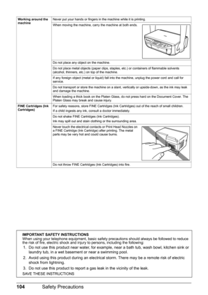 Page 108104Safety Precautions
Working around the 
machineNever put your hands or fingers in the machine while it is printing.
When moving the machine, carry the machine at both ends.
Do not place any object on the machine.
Do not place metal objects (paper clips, staples, etc.) or containers of flammable solvents 
(alcohol, thinners, etc.) on top of the machine.
If any foreign object (metal or liquid) fall into the machine, unplug the power cord and call for 
service.
Do not transport or store the machine on a...