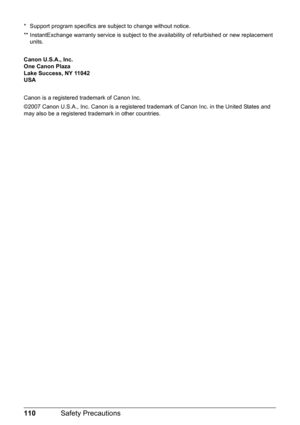 Page 114110Safety Precautions
* Support program specifics are subject to change without notice.
** InstantExchange warranty service is subject to the availability of refurbished or new replacement 
units.
Canon U.S.A., Inc.
One Canon Plaza
Lake Success, NY 11042
USA
Canon is a registered trademark of Canon Inc.
©2007 Canon U.S.A., Inc. Canon is a registered trademark of Canon Inc. in the United States and 
may also be a registered trademark in other countries. 