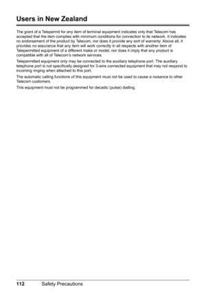 Page 116112Safety Precautions
Users in New Zealand
The grant of a Telepermit for any item of terminal equipment indicates only that Telecom has 
accepted that the item complies with minimum conditions for connection to its network. It indicates 
no endorsement of the product by Telecom, nor does it provide any sort of warranty. Above all, it 
provides no assurance that any item will work correctly in all respects with another item of 
Telepermitted equipment of a different make or model, nor does it imply that...