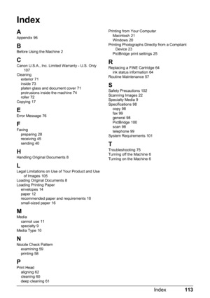 Page 117113
Index
Index
A
Appendix 96
B
Before Using the Machine 2
CCanon U.S.A., Inc. Limited Warranty - U.S. Only 107
Cleaning exterior
 71
inside 73
platen glass and document cover 71
protrusions inside the machine 74
roller 72
Copying 17
E
Error Message 76
F
Faxing preparing 28
receiving 45
sending 40
HHandling Original Documents 8
L
Legal Limitations on Use of Your Product and Use  of Images 105
Loading Original Documents 8
Loading Printing Paper envelopes
 14
paper 12
recommended paper and requirements 10...