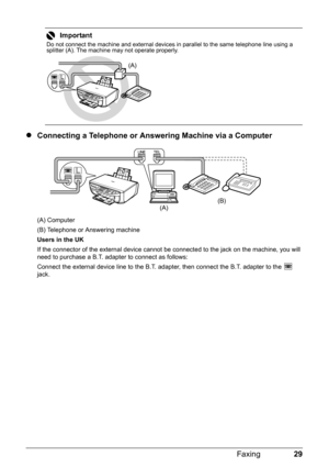 Page 3329 Faxing
zConnecting a Telephone or Answering Machine via a Computer
(A) Computer
(B) Telephone or Answering machine
Users in the UK
If the connector of the external device cannot be connected to the jack on the machine, you will 
need to purchase a B.T. adapter to connect as follows:
Connect the external device line to the B.T. adapter, then connect the B.T. adapter to the   
jack.
Important
Do not connect the machine and external devices in parallel to the same telephone line using a 
splitter (A)....