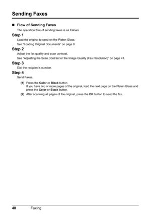 Page 4440Faxing
Sending Faxes
„Flow of Sending Faxes
The operation flow of sending faxes is as follows.
Step 1
Load the original to send on the Platen Glass.
See “Loading Original Documents” on page 8.
Step 2
Adjust the fax quality and scan contrast.
See “Adjusting the Scan Contrast or the Image Quality (Fax Resolution)” on page 41.
Step 3
Dial the recipient’s number.
Step 4
Send Faxes.
(1) Press the  Color or Black  button.
If you have two or more pages of the origi nal, load the next page on the Platen Glass...