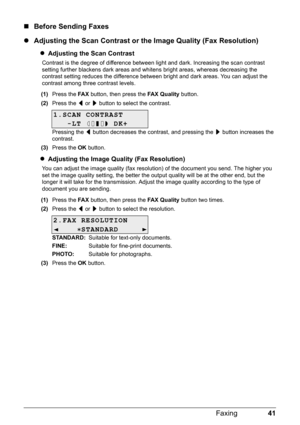 Page 4541 Faxing
„Before Sending Faxes
zAdjusting the Scan Contrast or the Image Quality (Fax Resolution)
zAdjusting the Scan Contrast
Contrast is the degree of difference between light and dark. Increasing the scan contrast 
setting further blackens dark areas and whitens bright areas, whereas decreasing the 
contrast setting reduces the difference between bright and dark areas. You can adjust the 
contrast among three contrast levels.
(1)Press the FA X button, then press the FAX Quality button.
(2)Press the [...