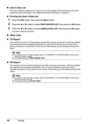 Page 6056Faxing
„User’s Data List
The User’s data list enables you to confirm the cu rrent settings of the machine as well as the 
registered sender information. See “R egistering Sender Information” on page 32.
zPrinting the User’s Data List
1Press the  FA X button, then press the  Menu button.
2Press the  [ or  ] button to select  PRNT REPORT/LIST , then press the OK button.
3Press the  [ or  ] button to select  USER’S DATA LIST , then press the OK button.
The User’s data list is printed.
„Other Lists
z TX...