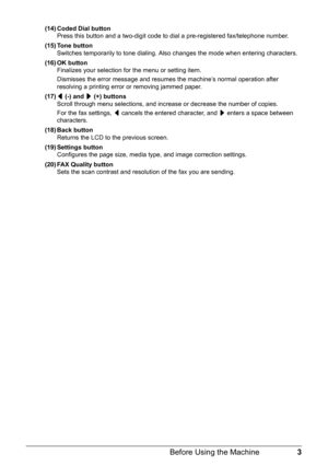 Page 73 Before Using the Machine
(14) Coded Dial button
Press this button and a two-digit code to dial a pre-registered fax/telephone number.
(15) Tone button
Switches temporarily to tone dialing. Also changes the mode when entering characters.
(16) OK button
Finalizes your selection for the menu or setting item.
Dismisses the error message and resumes the machine’s normal operation after 
resolving a printing error or removing jammed paper.
(17)[ (-) and ] (+) buttons
Scroll through menu selections, and...