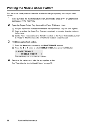 Page 6258Routine Maintenance
Printing the Nozzle Check Pattern
Print the nozzle check pattern to determine whet her the ink ejects properly from the print head 
nozzles.
1Make sure that the machine is turned on, then load a sheet of A4 or Letter-sized 
plain paper in the Rear Tray.
2Open the Paper Output Tray, then set the Paper Thickness Lever.
(1) Put your finger in the rounded indent beside the Paper Output Tray and open it gently.
(2) Open up and set the Output Tray Extension completely by pressing down the...