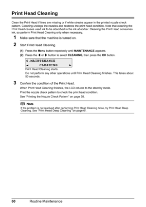 Page 6460Routine Maintenance
Print Head Cleaning
Clean the Print Head if lines are missing or if  white streaks appear in the printed nozzle check 
pattern. Cleaning unclogs the nozzle s and restores the print head condition. Note that cleaning the 
Print Head causes used ink to be absorbed in t he ink absorber. Cleaning the Print Head consumes 
ink, so perform Print Head Cleaning only when necessary.
1Make sure that the machine is turned on.
2Start Print Head Cleaning.
(1) Press the  Menu button repeatedly...