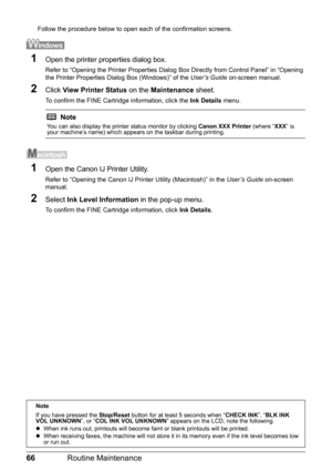 Page 7066Routine Maintenance
Follow the procedure below to open each of the confirmation screens.
1Open the printer properties dialog box.
Refer to “Opening the Printer Properties Dialog Box Directly from Control Panel” in “Opening 
the Printer Properties Dialog Box (Windows)” of the User’s Guide on-screen manual.
2Click View Printer Status on the Maintenance sheet.
To confirm the FINE Cartridge information, click the Ink Details menu.
1Open the Canon IJ Printer Utility.
Refer to “Opening the Canon IJ Printer...