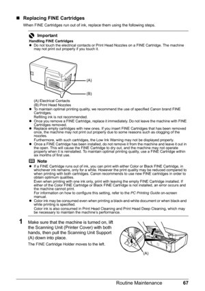 Page 7167 Routine Maintenance
„Replacing FINE Cartridges
When FINE Cartridges run out of ink, replace them using the following steps.
1Make sure that the machine is turned on, lift 
the Scanning Unit (Printer Cover) with both 
hands, then pull the Scanning Unit Support 
(A) down into place.
The FINE Cartridge Holder moves to the left.
Important
Handling FINE Cartridges
zDo not touch the electrical contacts or Print Head Nozzles on a FINE Cartridge. The machine 
may not print out properly if you touch it.
(A)...