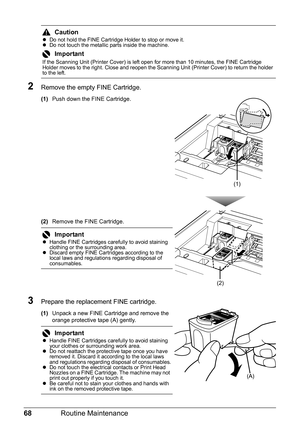 Page 7268Routine Maintenance
2Remove the empty FINE Cartridge.
(1)Push down the FINE Cartridge.
(2)Remove the FINE Cartridge.
3Prepare the replacement FINE cartridge.
(1)Unpack a new FINE Cartridge and remove the 
orange protective tape (A) gently.
CautionzDo not hold the FINE Cartridge Holder to stop or move it.
zDo not touch the metallic parts inside the machine.
Important
If the Scanning Unit (Printer Cover) is left open for more than 10 minutes, the FINE Cartridge 
Holder moves to the right. Close and...