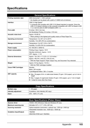 Page 107103 Appendix
Specifications
General Specifications
Printing resolution (dpi)4800 (horizontal)* x 1200 (vertical)
* Ink droplets can be placed with a pitch of 1/4800 inch at minimum.
InterfaceUSB 2.0 High Speed*
* A computer that complies with USB 2.0 Hi-Speed standard is required. Since the 
USB 2.0 Hi-Speed interface is fully upwardly compatible with USB Full-Speed (USB 
1.1), it can be used at USB Full-Speed (USB 1.1).
Print width8 inches / 203.2 mm max.
(for Borderless Printing: 8.5 inches / 216 mm)...