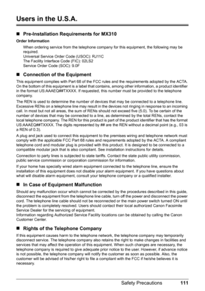 Page 115111 Safety Precautions
Users in the U.S.A.
„Pre-Installation Requirements for MX310
Order Information
When ordering service from the telephone company for this equipment, the following may be 
required.
Universal Service Order Code (USOC): RJ11C
The Facility Interface Code (FIC): 02LS2
Service Order Code (SOC): 9.0F
„Connection of the Equipment
This equipment complies with Part 68 of the FCC rules and the requirements adopted by the ACTA.
On the bottom of this equipment is a label that contains, among...