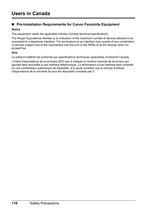 Page 120116Safety Precautions
Users in Canada
„Pre-Installation Requirements for Canon Facsimile Equipment
Notice
This equipment meets the applicable Industry Canada technical specifications.
The Ringer Equivalence Number is an indication of the maximum number of devices allowed to be 
connected to a telephone interface. The termination on an interface may consist of any combination 
of devices subject only to the requirement that the sum of the RENs of all the devices does not 
exceed five.
Avis
Le présent...