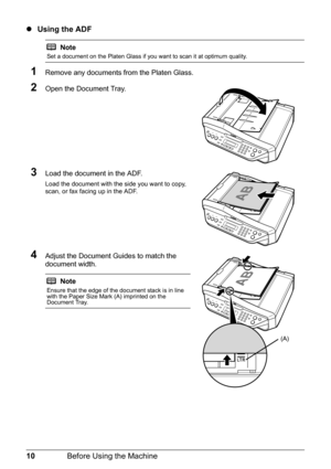 Page 1410Before Using the Machine
zUsing the ADF
1Remove any documents from the Platen Glass.
2Open the Document Tray.
3Load the document in the ADF.
Load the document with the side you want to copy, 
scan, or fax facing up in the ADF.
4Adjust the Document Guides to match the 
document width.
Note
Set a document on the Platen Glass if you want to scan it at optimum quality.
Note
Ensure that the edge of the document stack is in line 
with the Paper Size Mark (A) imprinted on the 
Document Tray.
(A) 