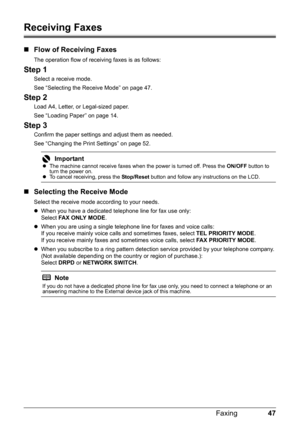 Page 5147
Faxing
Receiving Faxes
„ Flow of Receiving Faxes
The operation flow of receiving faxes is as follows:
Step 1
Select a receive mode.
See “Selecting the Receive Mode” on page 47.
Step 2
Load A4, Letter, or Legal-sized paper.
See “Loading Paper” on page 14.
Step 3
Confirm the paper settings and adjust them as needed.
See “Changing the Print Settings” on page 52.
„Selecting the Receive Mode
Select the receive mode according to your needs.
zWhen you have a dedicated te lephone line for fax use only:
Select...