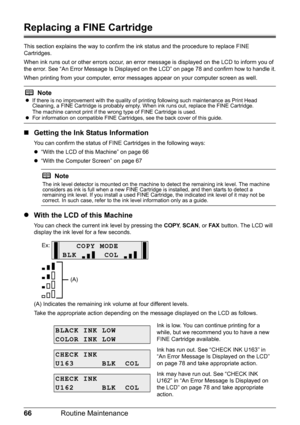 Page 7066Routine Maintenance
Replacing a FINE Cartridge
This section explains the way to confirm the  ink status and the procedure to replace FINE 
Cartridges.
When ink runs out or other errors occur, an error  message is displayed on the LCD to inform you of 
the error. See “An Error Message Is Displayed on the LCD” on page 78 and confirm how to handle it.
When printing from your computer, error mess ages appear on your computer screen as well.
„Getting the Ink Status Information
You can confirm the status of...