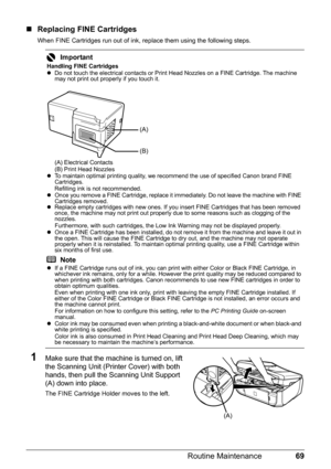 Page 7369 Routine Maintenance
„Replacing FINE Cartridges
When FINE Cartridges run out of ink, replace them using the following steps.
1Make sure that the machine is turned on, lift 
the Scanning Unit (Printer Cover) with both 
hands, then pull the Scanning Unit Support 
(A) down into place.
The FINE Cartridge Holder moves to the left.
Important
Handling FINE Cartridges
zDo not touch the electrical contacts or Print Head Nozzles on a FINE Cartridge. The machine 
may not print out properly if you touch it.
(A)...