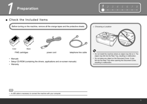 Page 3
1234567812345678
1
Preparation
Before turning on the machine, remove all the orange tapes and the protective sheets.power cord
FINE cartridges
Color Black
A USB cable is necessary to connect the machine with your computer.
•
Manuals•
Setup CD-ROM (containing the drivers, applications and on-screen manuals)
•
Warranty
•
C h e c k   t h e   I n c l u d e d   I t e m s
■
Choosing a Location
□
Do not install the machine where an object may fall on it. The 
object may fall into the Rear Tray, resulting...