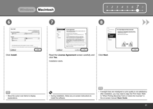 Page 23
12345678
867
WindowsMacintosh
Click Install.
Move the cursor over items to display 
explanations.
•
Read the License Agreement screen carefully and 
click Yes.
Installation starts.
During installation, follow any on-screen instructions to 
install the software.
•
Click Next.
If straight lines are misaligned or print quality is not satisfactory 
after installation, you may need to align the Print Head. Refer 
to “When Printing Becomes Faint or Colors Are Incorrect” in 
the on-screen manual:...