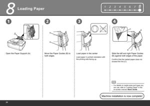 Page 26
8
2134
12345678
C
B
B
A
B B
Loading Paper
Open the Paper Support (A).Move the Paper Guides (B) to 
both edges. Slide the left and right Paper Guides 
(B) against both edges of the paper.
Load paper in portrait orientation with 
the printing side facing up.
For details on media sizes and types you 
can use, refer to "Loading Paper" in the 
on-screen manual: 
Basic Guide.
•
Machine installation is now complete!
Confirm that the loaded paper does not 
exceed the line (C).
Load paper in...