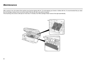 Page 34
A
B
After a period of use, the inside of the machine may become stained with ink.  To avoid staining your hands or clothes with ink, it is recommended that you clean 
the Ink Cartridge Locking Cover (A) and the inside of the tray (B) with a dry cloth as required.  
If the Scanning Unit (Cover) is left open for more than 10 minutes, the FINE Cartridge Holder moves to the right automatically .
Maintenance 