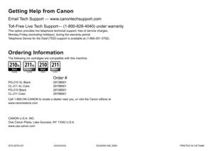 Page 36QT5-2079-V01XXXXXXXX©CANON INC.2009 PRINTED IN VIETNAM
Email Tech Support — www.canontechsupport.com
The following ink cartridges are compatible with this machine.
Getting Help from Canon
This option provides live telephone technical support, free of service charges, 
Monday-Friday (excluding holidays), during the warranty period.
Telephone Device for the Deaf (TDD) support is available at (1-866-251-3752).
Toll-Free Live Tech Support— (1-800-828-4040) under warranty
Ordering Information
Call...