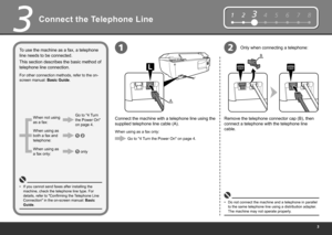 Page 5
12345678
B
A
12
3
Connect the Telephone Line
This section describes the basic method of 
telephone line connection. To use the machine as a fax, a telephone 
line needs to be connected.
For other connection methods, refer to the on-
screen manual: Basic Guide.
When using as a fax only:Go to "4 Turn the Power On" on page 4.
When not using 
as a fax:
When using as 
both a fax and 
telephone:
When using as 
a fax only: Go to "4 Turn 
the Power On"  
on page 4.
 only
 
Connect the...