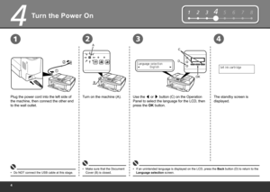 Page 6
4
1
2
12
12345678
D
C
OK
B
A
34
Turn the Power On
Plug the power cord into the left side of 
the machine, then connect the other end 
to the wall outlet.Turn on the machine (A).
Do NOT connect the USB cable at this stage.
• Make sure that the Document 
Cover (B) is closed.
•
Use the 
[ or 
] button (C) on the Operation 
Panel to select the language for the LCD, then 
press the OK button.
If an unintended language is displayed on the LCD, press the  Back button (D) to return to the 
Language...