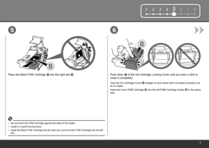 Page 9
12345678
65
Push down  of the Ink Cartridge Locking Cover until you hear a click to 
close it completely.
View the Ink Cartridge Cover  straight on and check that it is locked correctly (not 
at an angle).
Insert the Color FINE Cartridge 
 into the left FINE Cartridge Holder  in the same 
way.
Place the Black FINE Cartridge  into the right slot .
Do not knock the FINE Cartridge against the sides of the holder.
•
Install the Black FINE Cartridge into the right slot, and the Color FINE Cartridge into...