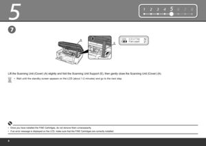 Page 10
5
E
A
12345678
7
Wait until the standby screen appears on the LCD (about 1-2 minutes) and go to the next step.
•
Once you have installed the FINE Cartridges, do not remove them unnecessarily .
•
Lift the Scanning Unit (Cover) (A) slightly and fold the Scanning Unit Support (E), then gently close the Scanning Unit (Cover) (A).
If an error message is displayed on the LCD, make sure that the FINE Cartridges are correctly installed.
• 