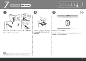 Page 21
12345678
231
7
WindowsMacintosh
Connect the machine to the computer with a USB cable.
Make sure the machine is turned on.
Double-click the  Setup icon.
Turn on the computer, then insert 
the Setup CD-ROM into the CD-
ROM drive.
If the CD-ROM folder does not open automatically, double-click the 
CANON_IJ  icon on the desktop.
The USB port is located on the back center of the machine.
• 