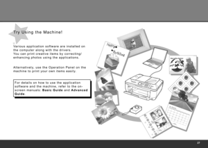 Page 29
Va r i o u s   a p p l i c a t i o n   s o f t w a r e   a r e   i n s t a l l e d   o n  
t h e   c o m p u t e r   a l o n g   w i t h   t h e   d r i v e r s .  
Yo u   c a n   p r i n t   c r e a t i v e   i t e m s   b y   c o r r e c t i n g /
e n h a n c i n g   p h o t o s   u s i n g   t h e   a p p l i c a t i o n s .
A l t e r n a t i v e l y,   u s e   t h e   O p e r a t i o n   P a n e l   o n   t h e  
m a c h i n e   t o   p r i n t   y o u r   o w n   i t e m s   e a s i l y....