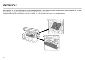 Page 34
A
B
After a period of use, the inside of the machine may become stained with ink.  To avoid staining your hands or clothes with ink, it is recommended that you clean 
the Ink Cartridge Locking Cover (A) and the inside of the tray (B) with a dry cloth as required.  
If the Scanning Unit (Cover) is left open for more than 10 minutes, the FINE Cartridge Holder moves to the right automatically .
Maintenance 