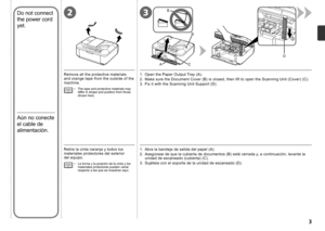 Page 5
3
3
D
B
1
2
C
B
A
2

Aún no conecte 
el cable de 
alimentación.
Retire la cinta naranja y todos los materiales protectores del exterior 
del equipo.
La forma y la posición de la cinta y los materiales protectores pueden variar respecto a las que se muestran aquí.
•
1.  Open the Paper Output Tray (A).
2.  Make sure the Document Cover (B) is closed, then lift to open the Scanning Unit (Cover) (C).
3.  Fix it with the Scanning Unit Support (D).Remove all the protective materials and orange tape from...