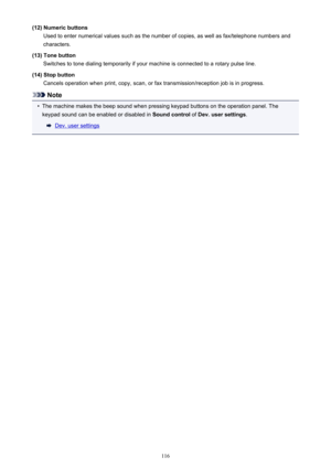 Page 116(12) Numeric buttonsUsed to enter numerical values such as the number of copies, as well as fax/telephone numbers and
characters.
(13) Tone button Switches to tone dialing temporarily if your machine is connected to a rotary pulse line.
(14) Stop button Cancels operation when print, copy, scan, or fax transmission/reception job is in progress.
Note
•
The machine makes the beep sound when pressing keypad buttons on the operation panel. Thekeypad sound can be enabled or disabled in  Sound control of Dev....